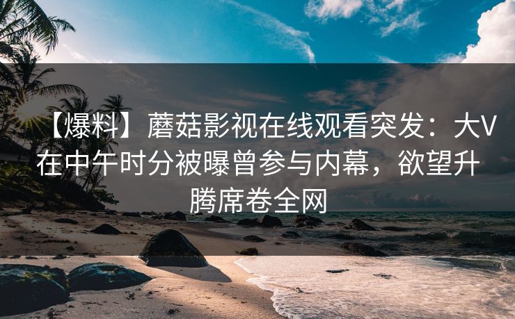 【爆料】蘑菇影视在线观看突发：大V在中午时分被曝曾参与内幕，欲望升腾席卷全网