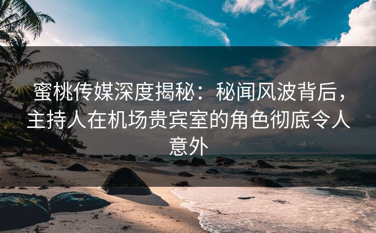 蜜桃传媒深度揭秘：秘闻风波背后，主持人在机场贵宾室的角色彻底令人意外