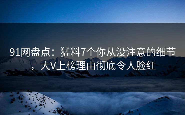 91网盘点：猛料7个你从没注意的细节，大V上榜理由彻底令人脸红