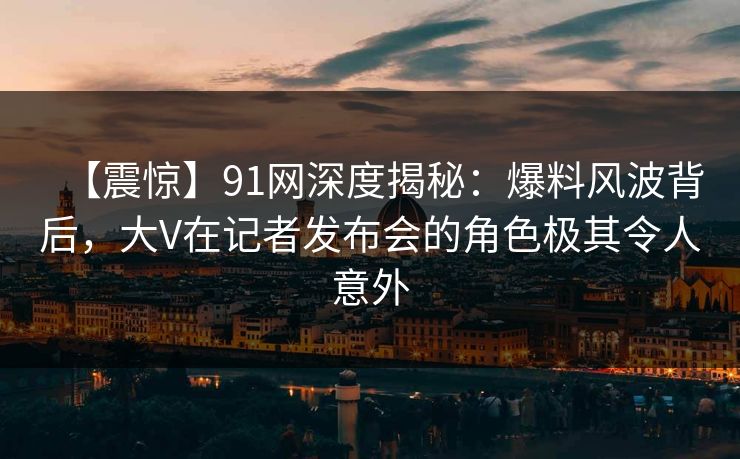 【震惊】91网深度揭秘:爆料风波背后,大V在记者发布会的角色极其令人意外 【震惊】91网深度揭秘:爆料风波背后,大V在记者发布会的角色极其令人意外