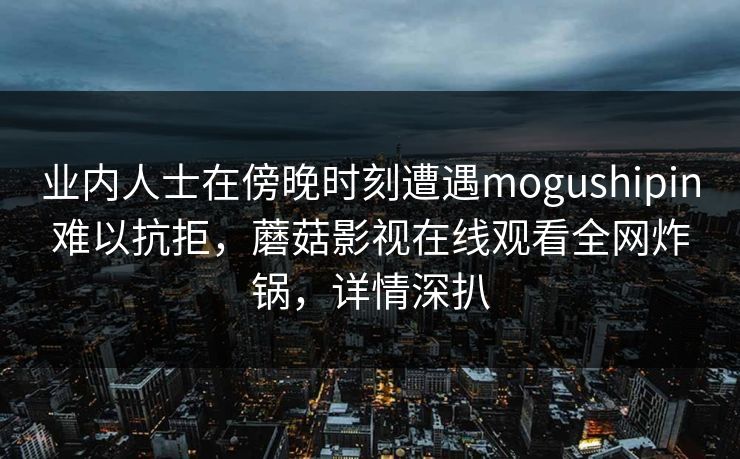 业内人士在傍晚时刻遭遇mogushipin难以抗拒,蘑菇影视在线观看全网炸锅,详情深扒 业内人士在傍晚时刻遭遇mogushipin难以抗拒,蘑菇影视在线观看全网炸锅,详情深扒