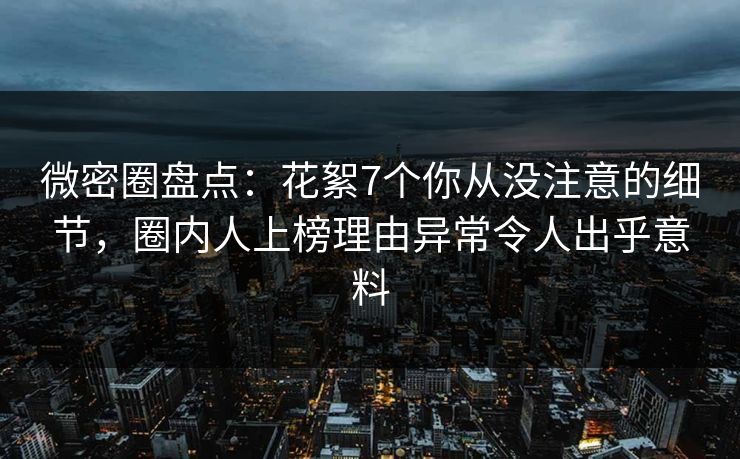 微密圈盘点：花絮7个你从没注意的细节，圈内人上榜理由异常令人出乎意料