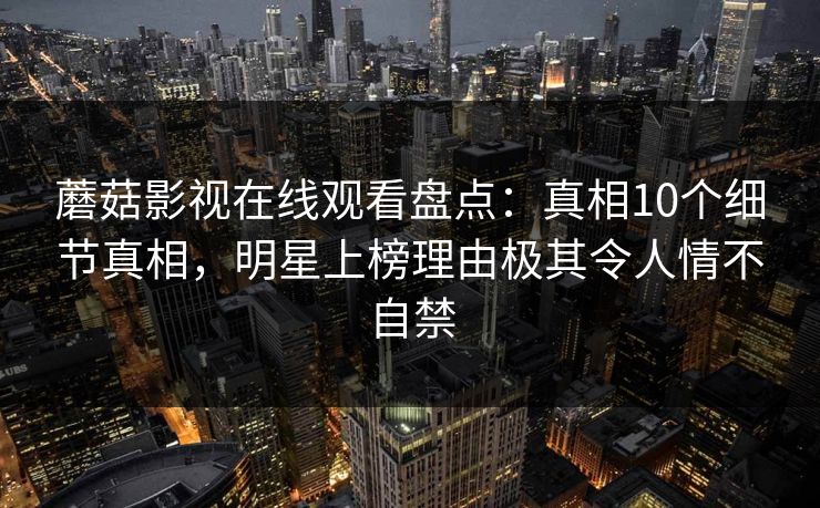 蘑菇影视在线观看盘点：真相10个细节真相，明星上榜理由极其令人情不自禁
