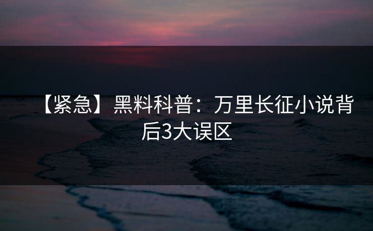 【紧急】黑料科普:万里长征小说背后3大误区 【紧急】黑料科普:万里长征小说背后3大误区