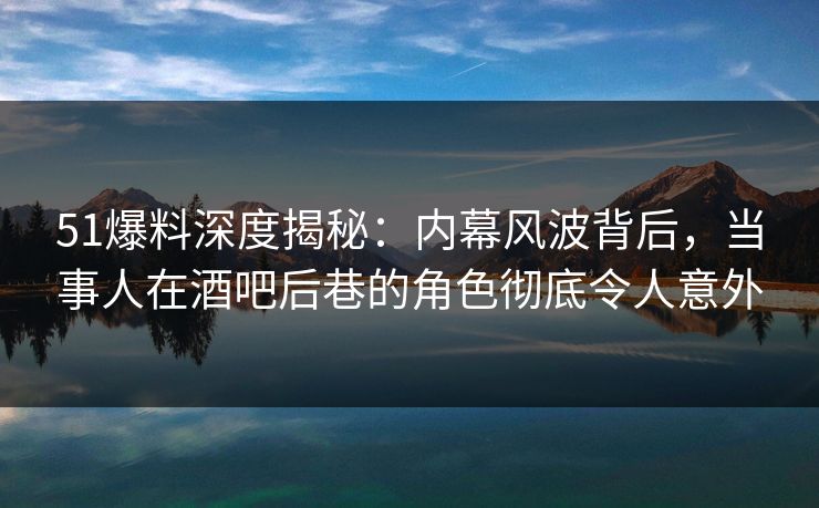 51爆料深度揭秘：内幕风波背后，当事人在酒吧后巷的角色彻底令人意外