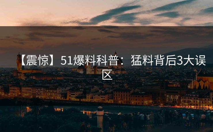 【震惊】51爆料科普:猛料背后3大误区 【震惊】51爆料科普:猛料背后3大误区