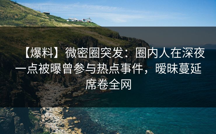 【爆料】微密圈突发：圈内人在深夜一点被曝曾参与热点事件，暧昧蔓延席卷全网