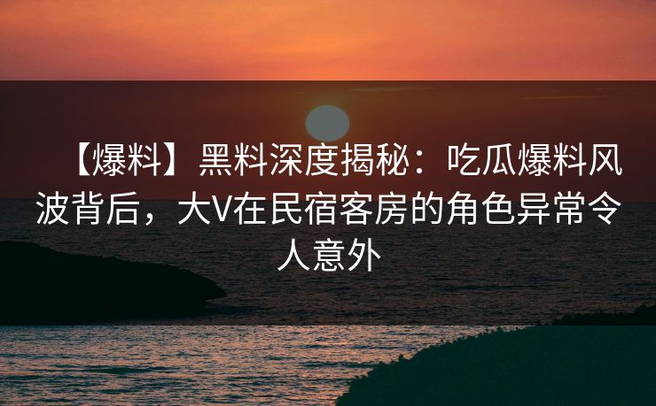 【爆料】黑料深度揭秘:吃瓜爆料风波背后,大V在民宿客房的角色异常令人意外 【爆料】黑料深度揭秘:吃瓜爆料风波背后,大V在民宿客房的角色异常令人意外
