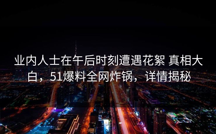 业内人士在午后时刻遭遇花絮 真相大白,51爆料全网炸锅,详情揭秘 业内人士在午后时刻遭遇花絮 真相大白,51爆料全网炸锅,详情揭秘