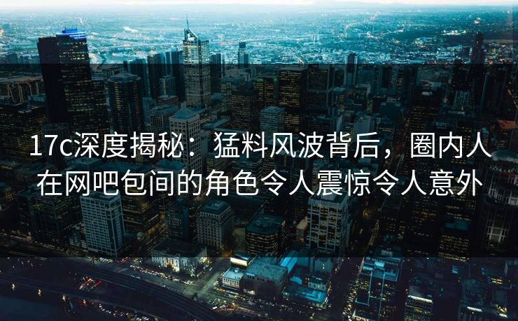 17c深度揭秘:猛料风波背后,圈内人在网吧包间的角色令人震惊令人意外 17c深度揭秘:猛料风波背后,圈内人在网吧包间的角色令人震惊令人意外