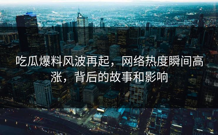 吃瓜爆料风波再起，网络热度瞬间高涨，背后的故事和影响
